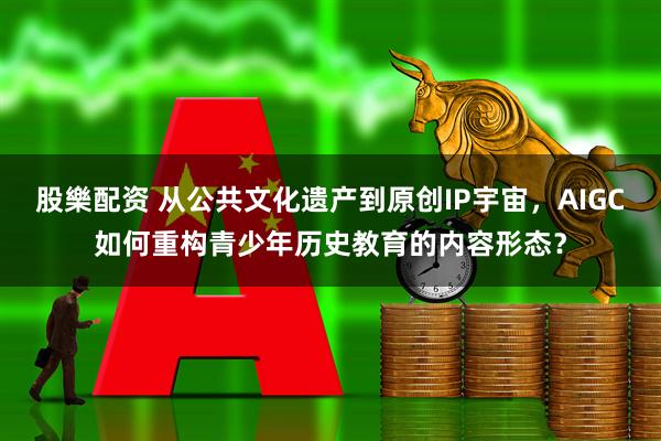股樂配资 从公共文化遗产到原创IP宇宙，AIGC如何重构青少年历史教育的内容形态？